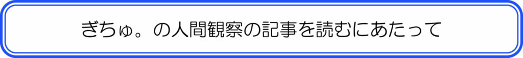 ぎちゅ。の人間観察の記事を読むにあたって