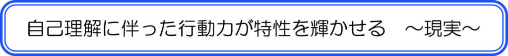 自己理解に伴った行動力が特性を輝かせる　～現実～