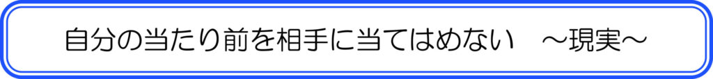自分の当たり前を相手に当てはめない　～現実～