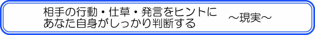 相手の行動・仕草・発言をヒントにあなた自身がしっかり判断する　～現実～