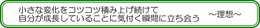 小さな変化をコツコツ積み上げ続けて、自分が成長していることに気付く瞬間に立ち会う ~理想~